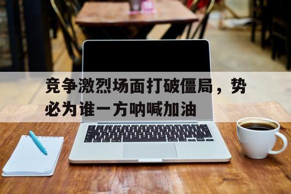 关于竞争激烈场面打破僵局，势必为谁一方呐喊加油的信息