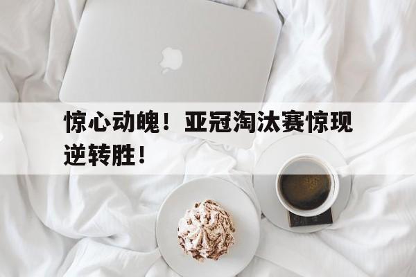 包含惊心动魄！亚冠淘汰赛惊现逆转胜！的词条