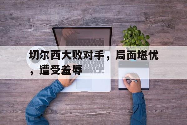 切尔西大败对手，局面堪忧，遭受羞辱