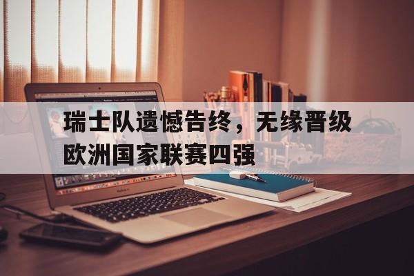 瑞士队遗憾告终，无缘晋级欧洲国家联赛四强的简单介绍