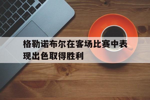 格勒诺布尔在客场比赛中表现出色取得胜利的简单介绍