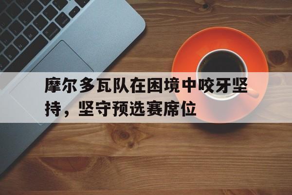 摩尔多瓦队在困境中咬牙坚持，坚守预选赛席位的简单介绍