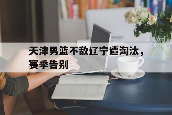 天津男篮不敌辽宁遭淘汰，赛季告别