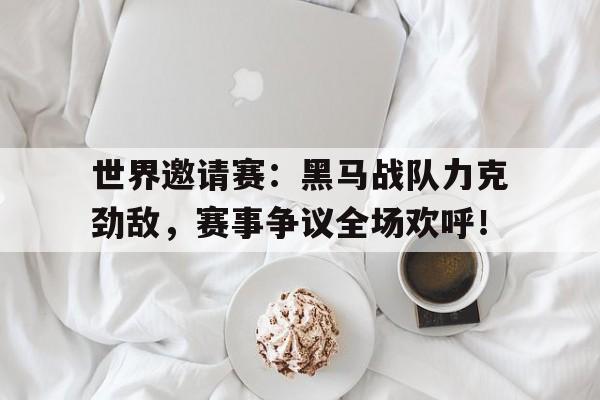 世界邀请赛：黑马战队力克劲敌，赛事争议全场欢呼！