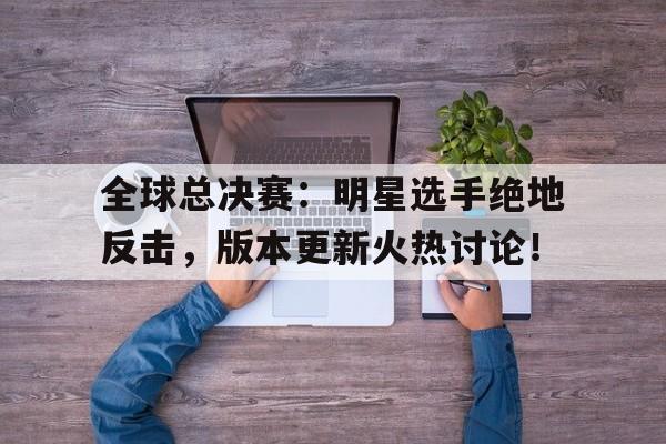 全球总决赛：明星选手绝地反击，版本更新火热讨论！