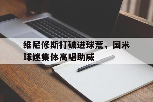 维尼修斯打破进球荒，国米球迷集体高唱助威