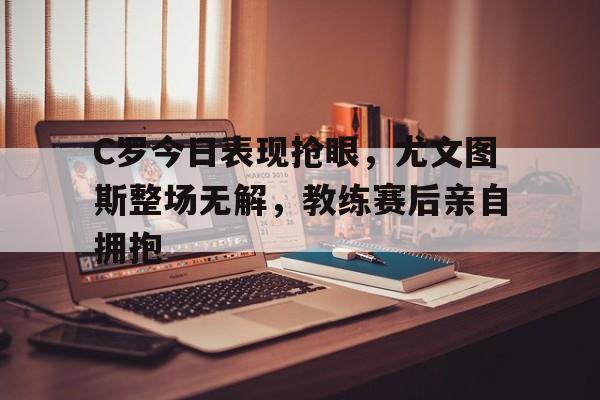 C罗今日表现抢眼，尤文图斯整场无解，教练赛后亲自拥抱c罗尤文图斯进球集锦