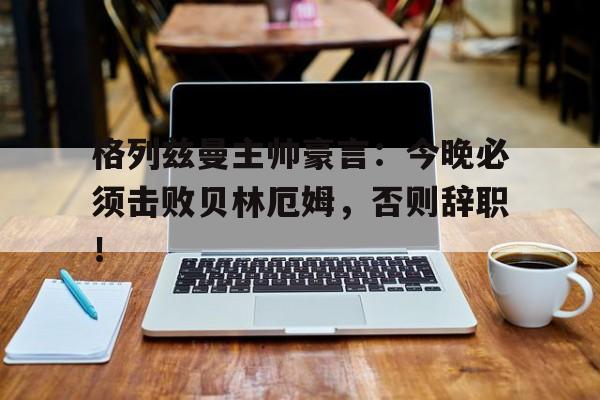 格列兹曼主帅豪言：今晚必须击败贝林厄姆，否则辞职！格列兹曼怎么又回马竞了
