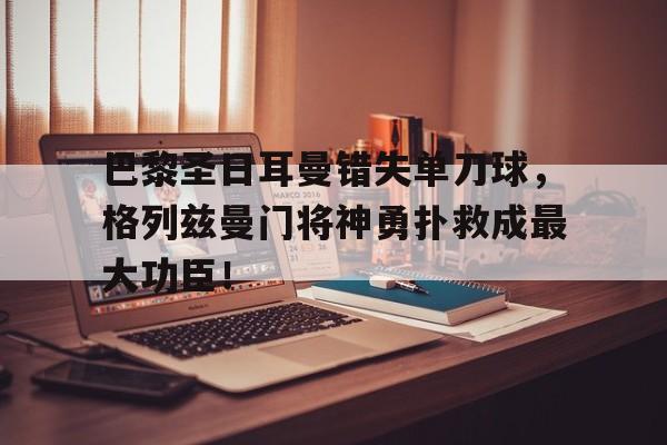巴黎圣日耳曼错失单刀球，格列兹曼门将神勇扑救成最大功臣！