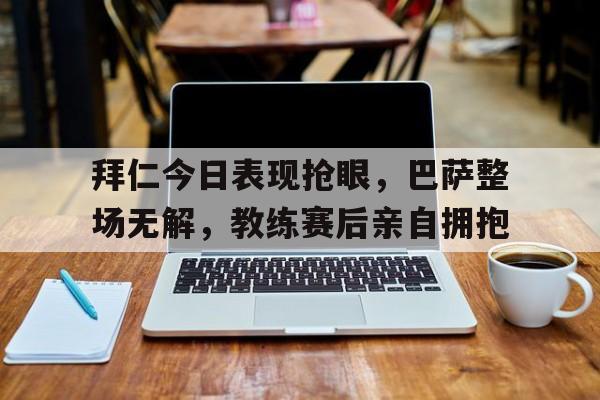 拜仁今日表现抢眼，巴萨整场无解，教练赛后亲自拥抱