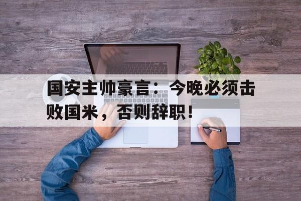国安主帅豪言：今晚必须击败国米，否则辞职！美国唯一的7星上将