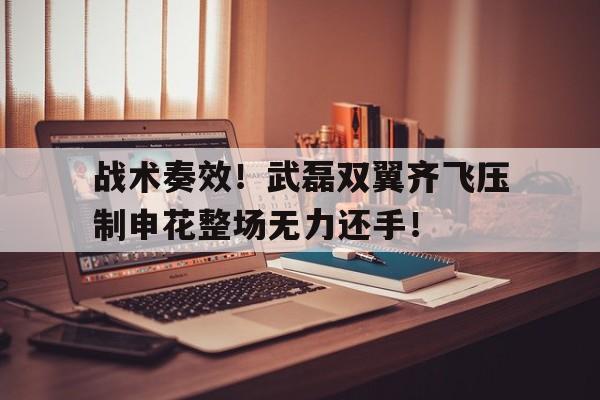 战术奏效！武磊双翼齐飞压制申花整场无力还手！